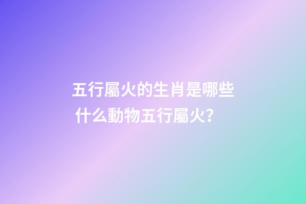 五行屬火的生肖是哪些 什么動物五行屬火？-第1張-觀點-玄機派